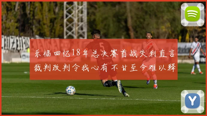 乐福回忆18年总决赛首战失利直言裁判改判令我心有不甘至今难以释怀