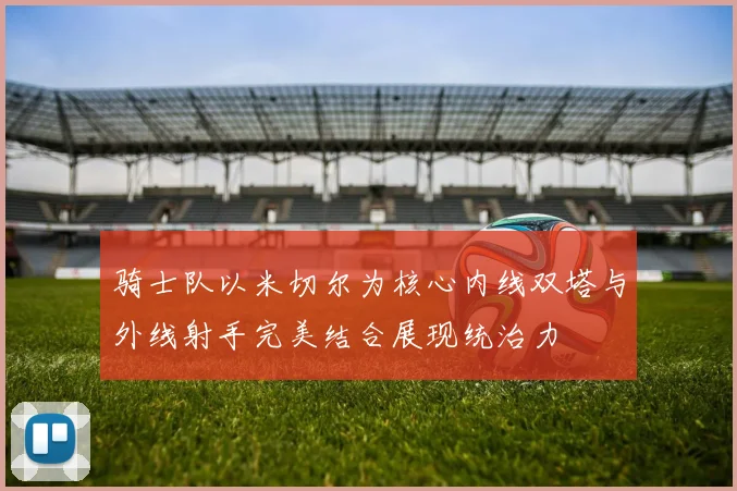 骑士队以米切尔为核心内线双塔与外线射手完美结合展现统治力