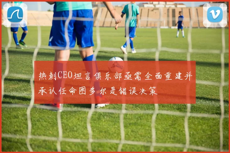 热刺CEO坦言俱乐部亟需全面重建并承认任命图多尔是错误决策