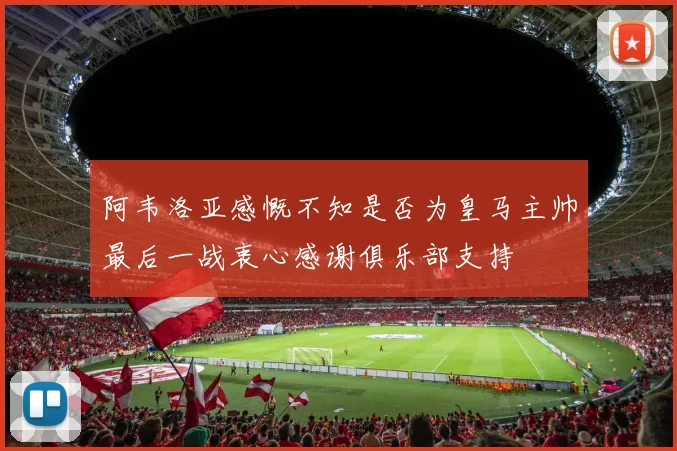阿韦洛亚感慨不知是否为皇马主帅最后一战衷心感谢俱乐部支持