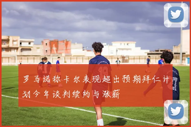 罗马诺称卡尔表现超出预期拜仁计划今年谈判续约与涨薪