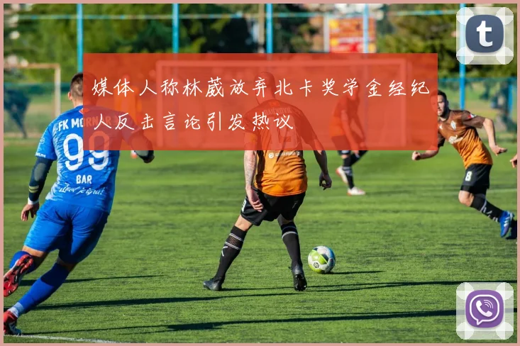 媒体人称林葳放弃北卡奖学金经纪人反击言论引发热议