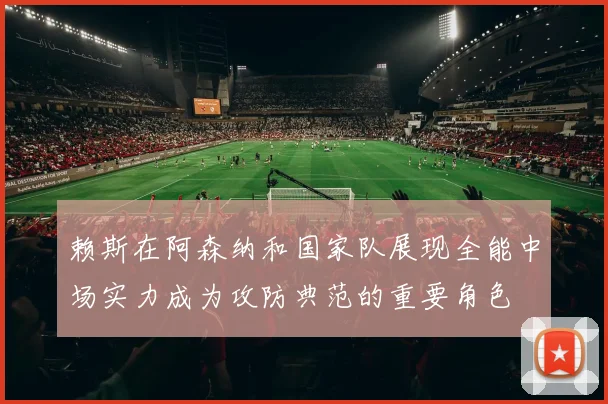 赖斯在阿森纳和国家队展现全能中场实力成为攻防典范的重要角色