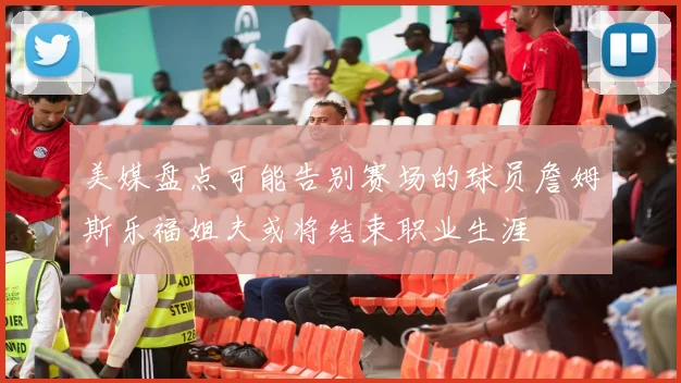 美媒盘点可能告别赛场的球员詹姆斯乐福姐夫或将结束职业生涯