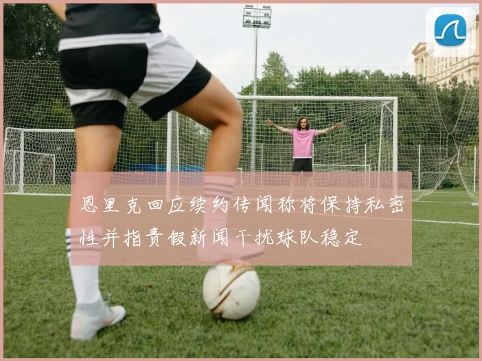恩里克回应续约传闻称将保持私密性并指责假新闻干扰球队稳定
