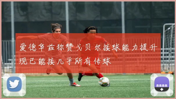 爱德华兹称赞戈贝尔接球能力提升现已能接几乎所有传球
