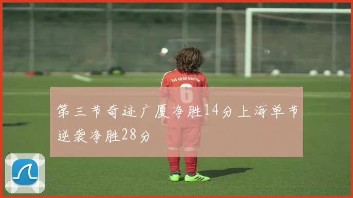 第三节奇迹广厦净胜14分上海单节逆袭净胜28分