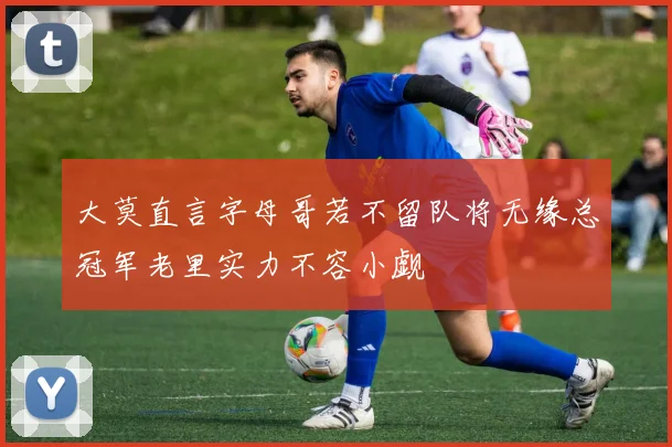 大莫直言字母哥若不留队将无缘总冠军老里实力不容小觑